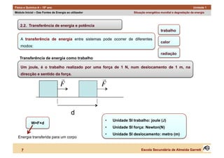 Física e Química A – 10º ano                                                                                      Unidade 1
Módulo Inicial – Das Fontes de Energia ao utilizador                   Situação energética mundial e degradação da energia



    2.2. Transferência de energia e potência
                                                                                          trabalho

    A transferência de energia entre sistemas pode ocorrer de diferentes
                                                                                          calor
    modos:
                                                                                          radiação
   Transferência de energia como trabalho

    Um joule, é o trabalho realizado por uma força de 1 N, num deslocamento de 1 m, na
    direcção e sentido da força.
                                                      
                                  F                    F



           €                              d
                                          €
                                                       •    Unidade SI trabalho: joule (J)
            W=F×d
                                                       •    Unidade SI força: Newton(N)
                                                       •    Unidade SI deslocamento: metro (m)
  Energia transferida para um corpo


     7                                                                      Escola Secundária de Almeida Garrett
 