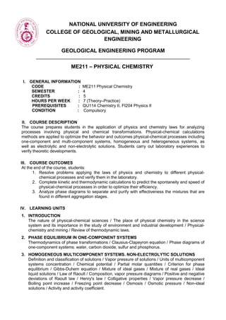 NATIONAL UNIVERSITY OF ENGINEERING
COLLEGE OF GEOLOGICAL, MINING AND METALLURGICAL
ENGINEERING
GEOLOGICAL ENGINEERING PROGRAM
ME211 – PHYSICAL CHEMISTRY
I. GENERAL INFORMATION
CODE : ME211 Physical Chemistry
SEMESTER : 4
CREDITS : 5
HOURS PER WEEK : 7 (Theory–Practice)
PREREQUISITES : QU114 Chemistry II, FI204 Physics II
CONDITION : Compulsory
II. COURSE DESCRIPTION
The course prepares students in the application of physics and chemistry laws for analyzing
processes involving physical and chemical transformations. Physical-chemical calculations
methods are applied to optimize the behavior and outcomes physical-chemical processes including
one-component and multi-component systems, homogeneous and heterogeneous systems, as
well as electrolytic and non-electrolytic solutions. Students carry out laboratory experiences to
verify theoretic developments.
III. COURSE OUTCOMES
At the end of the course, students:
1. Resolve problems applying the laws of physics and chemistry to different physical-
chemical processes and verify them in the laboratory.
2. Complete kinetic and thermodynamic calculations to predict the spontaneity and speed of
physical-chemical processes in order to optimize their efficiency.
3. Analyze phase diagrams to separate and purify with effectiveness the mixtures that are
found in different aggregation stages.
IV. LEARNING UNITS
1. INTRODUCTION
The nature of physical-chemical sciences / The place of physical chemistry in the science
system and its importance in the study of environment and industrial development / Physical-
chemistry and mining / Review of thermodynamic laws.
2. PHASE EQUILIBRIUM IN ONE-COMPONENT SYSTEMS
Thermodynamics of phase transformations / Clausius-Clapeyron equation / Phase diagrams of
one-component systems: water, carbon dioxide, sulfur and phosphorus.
3. HOMOGENEOUS MULTICOMPONENT SYSTEMS. NON-ELECTROLYTIC SOLUTIONS
Definition and classification of solutions / Vapor pressure of solutions / Units of multicomponent
systems concentration / Chemical potential / Partial molar quantities / Criterion for phase
equilibrium / Gibbs-Duhem equation / Mixture of ideal gases / Mixture of real gases / Ideal
liquid solutions / Law of Raoult / Composition, vapor pressure diagrams / Positive and negative
deviations of Raoult law / Henry's law / Colligative properties / Vapor pressure decrease /
Boiling point increase / Freezing point decrease / Osmosis / Osmotic pressure / Non-ideal
solutions / Activity and activity coefficient.
 