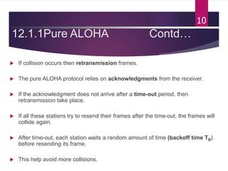 12.1.1Pure ALOHA Contd…
 If collision occurs then retransmission frames.
 The pure ALOHA protocol relies on acknowledgments from the receiver.
 If the acknowledgment does not arrive after a time-out period, then
retransmission take place.
 If all these stations try to resend their frames after the time-out, the frames will
collide again.
 After time-out, each station waits a random amount of time (backoff time TB)
before resending its frame.
 This help avoid more collisions.
10
 