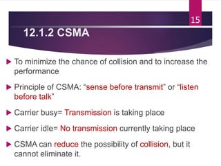 12.1.2 CSMA
 To minimize the chance of collision and to increase the
performance
 Principle of CSMA: “sense before transmit” or “listen
before talk”
 Carrier busy= Transmission is taking place
 Carrier idle= No transmission currently taking place
 CSMA can reduce the possibility of collision, but it
cannot eliminate it.
15
 
