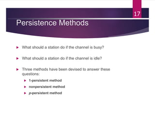 Persistence Methods
 What should a station do if the channel is busy?
 What should a station do if the channel is idle?
 Three methods have been devised to answer these
questions:
 1-persistent method
 nonpersistent method
 p-persistent method
17
 