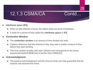 12.1.3 CSMA/CA Contd…
 Interframe space (IFS)
 When an idle channel is found, the station does not send immediately.
 It waits for a period of time called the interframe space or IFS.
 Contention Window
 The contention window is an amount of time divided into slots.
 if station determine that the channel is free, they wait a random amount of time
before they start sending.
 This time window doubles with each collision and corresponds to the binary
exponential backoff (BEB) that is familiar from CSMA/CD.
 Acknowledgment:
 The positive acknowledgment and the time-out timer can help guarantee that the
receiver has received the frame.
28
 