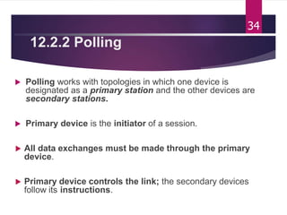 12.2.2 Polling
 Polling works with topologies in which one device is
designated as a primary station and the other devices are
secondary stations.
 Primary device is the initiator of a session.
 All data exchanges must be made through the primary
device.
 Primary device controls the link; the secondary devices
follow its instructions.
34
 
