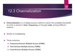 12.3 Channelization
 Channelization is a multiple-access method in which the available bandwidth
of a link is shared in time, frequency, or through code, among different
stations.
 Similar to multiplexing
 Three schemes
 Frequency-Division Multiple Access (FDMA)
 Time-Division Multiple Access (TDMA)
 Code-Division Multiple Access (CDMA)
38
 