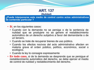 ART. 137
                             (Nulidad)
¿Puede interponerse este medio de control contra actos administrativos
de contenido particular ?

 • Sí, en los siguientes casos:
   • Cuando con la demanda no se persiga o de la sentencia de
     nulidad que se produjere no se genere el restablecimiento
     automático de un derecho subjetivo a favor del demandante o de
     un tercero.
   • Cuando se trate de recuperar bienes de uso público.
   • Cuando los efectos nocivos del acto administrativo afecten en
     materia grave el orden público, político, económico, social o
     ecológico.
   • Cuando la ley lo consagre expresamente
 • En todo caso, si de la demanda se desprende que se persigue el
   restablecimiento automático del derecho, se debe ejercer el medio
   de control de nulidad y restablecimiento del derecho.
 