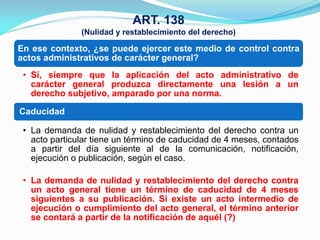 ART. 138
               (Nulidad y restablecimiento del derecho)

En ese contexto, ¿se puede ejercer este medio de control contra
actos administrativos de carácter general?
 • Sí, siempre que la aplicación del acto administrativo de
   carácter general produzca directamente una lesión a un
   derecho subjetivo, amparado por una norma.

Caducidad

 • La demanda de nulidad y restablecimiento del derecho contra un
   acto particular tiene un término de caducidad de 4 meses, contados
   a partir del día siguiente al de la comunicación, notificación,
   ejecución o publicación, según el caso.

 • La demanda de nulidad y restablecimiento del derecho contra
   un acto general tiene un término de caducidad de 4 meses
   siguientes a su publicación. Si existe un acto intermedio de
   ejecución o cumplimiento del acto general, el término anterior
   se contará a partir de la notificación de aquél (?)
 