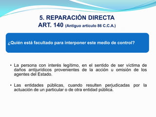 5. REPARACIÓN DIRECTA
              ART. 140 (Antiguo artículo 86 C.C.A.)

¿Quién está facultado para interponer este medio de control?




 • La persona con interés legítimo, en el sentido de ser víctima de
   daños antijurídicos provenientes de la acción u omisión de los
   agentes del Estado.

 • Las entidades públicas, cuando resulten perjudicadas por la
   actuación de un particular o de otra entidad pública.
 