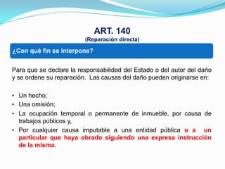 ART. 140
                         (Reparación directa)

• Unaqué fin se interpone?
¿Con operación administrativa;


Para que se declare la responsabilidad del Estado o del autor del daño
y se ordene su reparación. Las causas del daño pueden originarse en:

• Un hecho;
• Una omisión;
• La ocupación temporal o permanente de inmueble, por causa de
  trabajos públicos y,
• Por cualquier causa imputable a una entidad pública o a un
  particular que haya obrado siguiendo una expresa instrucción
  de la misma.
 