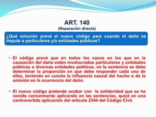 ART. 140
                        (Reparación directa)

¿Qué solución prevé el nuevo código para cuando el daño se
impute a particulares y/a entidades públicas?


 • El código prevé que en todos los casos en los que en la
   causación del daño estén involucrados particulares y entidades
   públicas o diversas entidades públicas, en la sentencia se debe
   determinar la proporción en que debe responder cada una de
   ellas, teniendo en cuenta la influencia causal del hecho o de la
   omisión en la ocurrencia del daño.

 • El nuevo código pretende acabar con la solidaridad que se ha
   venido comúnmente aplicando en las sentencias, quizá en una
   controvertida aplicación del artículo 2344 del Código Civil.
 