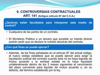 6. CONTROVERSIAS CONTRACTUALES
             ART. 141 (Antiguo artículo 87 del C.C.A.)
¿Quiénes están facultados para interponer este medio de
control?

 • Cualquiera de las partes de un contrato.

 • El Ministerio Público o un tercero que acredite un interés directo
   podrán pedir que se declare la nulidad absoluta del contrato.
¿Con qué fines se puede ejercer?

 • Además de los fines señaladas en el artículo 87 del actual código,
   el nuevo código establece que se puede ejercer para exigir la
   liquidación judicial del contrato cuando ésta no se haya logrado de
   mutuo acuerdo y la entidad estatal no lo haya liquidado
   unilateralmente dentro de los 2 meses siguientes al vencimiento
   del plazo convenido para liquidar de mutuo acuerdo o, en su
   defecto, del término establecido por la ley.
 