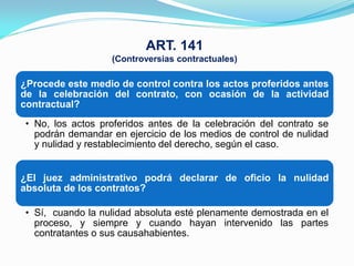 ART. 141
                   (Controversias contractuales)

¿Procede este medio de control contra los actos proferidos antes
de la celebración del contrato, con ocasión de la actividad
contractual?
 • No, los actos proferidos antes de la celebración del contrato se
   podrán demandar en ejercicio de los medios de control de nulidad
   y nulidad y restablecimiento del derecho, según el caso.


¿El juez administrativo podrá declarar de oficio la nulidad
absoluta de los contratos?

 • Sí, cuando la nulidad absoluta esté plenamente demostrada en el
   proceso, y siempre y cuando hayan intervenido las partes
   contratantes o sus causahabientes.
 