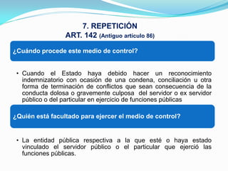 7. REPETICIÓN
                 ART. 142 (Antiguo artículo 86)

¿Cuándo procede este medio de control?


 • Cuando el Estado haya debido hacer un reconocimiento
   indemnizatorio con ocasión de una condena, conciliación u otra
   forma de terminación de conflictos que sean consecuencia de la
   conducta dolosa o gravemente culposa del servidor o ex servidor
   público o del particular en ejercicio de funciones públicas

¿Quién está facultado para ejercer el medio de control?


 • La entidad pública respectiva a la que esté o haya estado
   vinculado el servidor público o el particular que ejerció las
   funciones públicas.
 