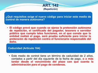 ART. 142
                             (Repetición)


¿Qué requisitos exige el nuevo código para iniciar este medio de
control de manera autónoma?


 • El código prevé que cuando se ejerza la pretensión autónoma
   de repetición, el certificado del pagador, tesorero o servidor
   público que cumpla tales funciones, en el que conste que la
   entidad realizó el pago, será prueba suficiente para iniciar la
   pretensión de repetición contra el funcionario responsable del
   daño.

 Caducidad (Artículo 164)

  • Este medio de control tiene un término de caducidad de 2 años,
    contados a partir del día siguiente de la fecha de pago, o a más
    tardar desde el vencimiento del plazo con que cuenta la
    administración para el pago de condenas.
 