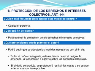 8. PROTECCIÓN DE LOS DERECHOS E INTERESES
               COLECTIVOS. ART. 144
¿Quién está facultado para ejercer este medio de control?

 • Cualquier persona.
¿Con qué fin se ejerce?

 • Para obtener la protección de los derechos e intereses colectivos.
¿Qué pretensiones puede plantear el actor?

 • Podrá pedir que se adopten las medidas necesarias con el fin de:

   • Evitar el daño contingente, esto es, hacer cesar el peligro, la
     amenaza, la vulneración o agravio sobre los derechos colectivos.

   • Si el daño se produjo, se pretenderá restituir las cosas a su estado
     anterior cuando fuere posible.
 