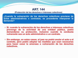 ART. 144
          (Protección de los derechos e intereses colectivos)

¿Cuando la vulneración de los derechos colectivos proviene de
actos administrativos o contratos, es procedente interponer la
demanda?


 • Sí, cuando la vulneración de los derechos e intereses colectivos
   provenga de la actividad de una entidad pública, podrá
   demandarse su protección, inclusive cuando la conducta
   vulnerante sea un acto administrativo o un contrato.

 • Sin embargo, en estos casos, el juez no podrá anular el acto o el
   contrato, pero podrá adoptar las medidas que sean necesarias
   para hacer cesar la amenaza o vulneración de los derechos
   colectivos.
 