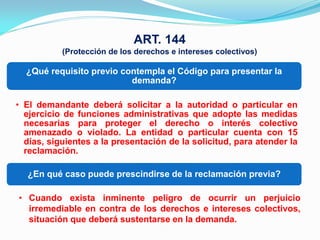 ART. 144
           (Protección de los derechos e intereses colectivos)

  ¿Qué requisito previo contempla el Código para presentar la
                          demanda?

• El demandante deberá solicitar a la autoridad o particular en
  ejercicio de funciones administrativas que adopte las medidas
  necesarias para proteger el derecho o interés colectivo
  amenazado o violado. La entidad o particular cuenta con 15
  días, siguientes a la presentación de la solicitud, para atender la
  reclamación.

  ¿En qué caso puede prescindirse de la reclamación previa?

• Cuando exista inminente peligro de ocurrir un perjuicio
  irremediable en contra de los derechos e intereses colectivos,
  situación que deberá sustentarse en la demanda.
 
