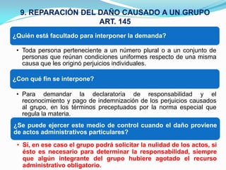 9. REPARACIÓN DEL DAÑO CAUSADO A UN GRUPO
                    ART. 145
¿Quién está facultado para interponer la demanda?

 • Toda persona perteneciente a un número plural o a un conjunto de
   personas que reúnan condiciones uniformes respecto de una misma
   causa que les originó perjuicios individuales.

¿Con qué fin se interpone?

 • Para demandar la declaratoria de responsabilidad y el
   reconocimiento y pago de indemnización de los perjuicios causados
   al grupo, en los términos preceptuados por la norma especial que
   regula la materia.
¿Se puede ejercer este medio de control cuando el daño proviene
de actos administrativos particulares?

 • Sí, en ese caso el grupo podrá solicitar la nulidad de los actos, si
   ésto es necesario para determinar la responsabilidad, siempre
   que algún integrante del grupo hubiere agotado el recurso
   administrativo obligatorio.
 