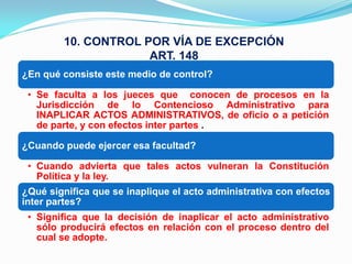 10. CONTROL POR VÍA DE EXCEPCIÓN
                     ART. 148
¿En qué consiste este medio de control?

 • Se faculta a los jueces que conocen de procesos en la
   Jurisdicción de lo Contencioso Administrativo para
   INAPLICAR ACTOS ADMINISTRATIVOS, de oficio o a petición
   de parte, y con efectos inter partes .

¿Cuando puede ejercer esa facultad?

 • Cuando advierta que tales actos vulneran la Constitución
   Política y la ley.
¿Qué significa que se inaplique el acto administrativa con efectos
inter partes?
 • Significa que la decisión de inaplicar el acto administrativo
   sólo producirá efectos en relación con el proceso dentro del
   cual se adopte.
 