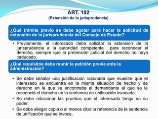 ART. 102
                   (Extensión de la jurisprudencia)


¿Qué trámite previo se debe agotar para hacer la solicitud de
extensión de la jurisprudencia del Consejo de Estado?
 • Previamente, el interesado debe solicitar la extensión de la
   jurisprudencia a la autoridad competente para reconocer el
   derecho, siempre que la pretensión judicial del derecho no haya
   caducado.
¿Qué requisitos debe reunir la petición previa ante la
administración?

 • Se debe señalar una justificación razonada que muestre que el
   interesado se encuentra en la misma situación de hecho y de
   derecho en la que se encontraba el demandante al que se le
   reconoció el derecho en la sentencia de unificación invocada.
 • Se debe relacionar las pruebas que el interesado tenga en su
   poder.
 • Se debe allegar copia o al menos citar la referencia de la sentencia
   de unificación que se invoca.
 