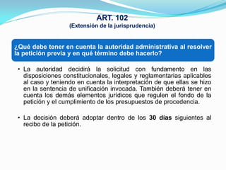 ART. 102
                   (Extensión de la jurisprudencia)


¿Qué debe tener en cuenta la autoridad administrativa al resolver
la petición previa y en qué término debe hacerlo?

 • La autoridad decidirá la solicitud con fundamento en las
   disposiciones constitucionales, legales y reglamentarias aplicables
   al caso y teniendo en cuenta la interpretación de que ellas se hizo
   en la sentencia de unificación invocada. También deberá tener en
   cuenta los demás elementos jurídicos que regulen el fondo de la
   petición y el cumplimiento de los presupuestos de procedencia.

 • La decisión deberá adoptar dentro de los 30 días siguientes al
   recibo de la petición.
 