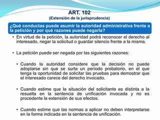 ART. 102
                    (Extensión de la jurisprudencia)
¿Qué conductas puede asumir la autoridad administrativa frente a
la petición y por qué razones puede negarla?
  • En virtud de la petición, la autoridad podrá reconocer el derecho al
    interesado, negar la solicitud o guardar silencio frente a la misma.

 • La petición puede ser negada por las siguientes razones:

   • Cuando la autoridad considere que la decisión no puede
     adoptarse sin que se surta un período probatorio, en el que
     tenga la oportunidad de solicitar las pruebas para demostrar que
     el interesado carece del derecho invocado.

   • Cuando estime que la situación del solicitante es distinta a la
     resuelta en la sentencia de unificación invocada y no es
     procedente la extensión de sus efectos.

   • Cuando estime que las normas a aplicar no deben interpretarse
     en la forma indicada en la sentencia de unificación.
 
