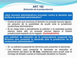 ART. 102
                   (Extensión de la jurisprudencia)

¿Qué recursos administrativos proceden contra la decisión que
profiere la autoridad administrativa?

 • Contra el acto que reconoce el derecho no procede recurso alguno,
   sin perjuicio de la posibilidad de acudir ante la jurisdicción
   contenciosa administrativa.
 • Si se niega total o parcialmente la petición o la autoridad guarda
   silencio sobre ella, no procede recurso alguno ni control
   jurisdiccional respecto de lo negado. (Contradictorio)
¿La solicitud de extensión de la jurisprudencia suspende los
términos para presentar la demanda ante la jurisdicción de lo
contencioso administrativo?

 • Sí. La solicitud suspende los términos para presentar la demanda.
 • Los términos para presentar la demanda se reanudan al
   vencimiento del plazo de 30 días, establecido para acudir ante el
   Consejo de Estado cuando el interesado decidiere no hacerlo.
 