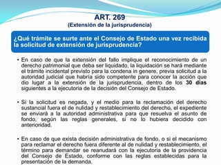 ART. 269
                      (Extensión de la jurisprudencia)

¿Qué trámite se surte ante el Consejo de Estado una vez recibida
la solicitud de extensión de jurisprudencia?

 • En caso de que la extensión del fallo implique el reconocimiento de un
   derecho patrimonial que deba ser liquidado, la liquidación se hará mediante
   el trámite incidental previsto para la condena in genere, previa solicitud a la
   autoridad judicial que habría sido competente para conocer la acción que
   dio lugar a la extensión de la jurisprudencia, dentro de los 30 días
   siguientes a la ejecutoria de la decisión del Consejo de Estado.

 • Si la solicitud es negada, y el medio para la reclamación del derecho
   sustancial fuera el de nulidad y restablecimiento del derecho, el expediente
   se enviará a la autoridad administrativa para que resuelva el asunto de
   fondo, según las reglas generales, si no lo hubiera decidido con
   anterioridad.

 • En caso de que exista decisión administrativa de fondo, o si el mecanismo
   para reclamar el derecho fuera diferente al de nulidad y restablecimiento, el
   término para demandar se reanudará con la ejecutoria de la providencia
   del Consejo de Estado, conforme con las reglas establecidas para la
   presentación de la demanda.
 