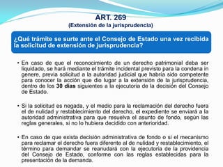 ART. 269
                      (Extensión de la jurisprudencia)

¿Qué trámite se surte ante el Consejo de Estado una vez recibida
la solicitud de extensión de jurisprudencia?

 • En caso de que el reconocimiento de un derecho patrimonial deba ser
   liquidado, se hará mediante el trámite incidental previsto para la condena in
   genere, previa solicitud a la autoridad judicial que habría sido competente
   para conocer la acción que dio lugar a la extensión de la jurisprudencia,
   dentro de los 30 días siguientes a la ejecutoria de la decisión del Consejo
   de Estado.

 • Si la solicitud es negada, y el medio para la reclamación del derecho fuera
   el de nulidad y restablecimiento del derecho, el expediente se enviará a la
   autoridad administrativa para que resuelva el asunto de fondo, según las
   reglas generales, si no lo hubiera decidido con anterioridad.

 • En caso de que exista decisión administrativa de fondo o si el mecanismo
   para reclamar el derecho fuera diferente al de nulidad y restablecimiento, el
   término para demandar se reanudará con la ejecutoria de la providencia
   del Consejo de Estado, conforme con las reglas establecidas para la
   presentación de la demanda.
 