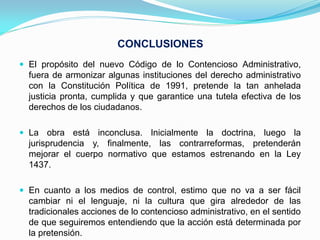 CONCLUSIONES
 El propósito del nuevo Código de lo Contencioso Administrativo,
  fuera de armonizar algunas instituciones del derecho administrativo
  con la Constitución Política de 1991, pretende la tan anhelada
  justicia pronta, cumplida y que garantice una tutela efectiva de los
  derechos de los ciudadanos.

 La obra está inconclusa. Inicialmente la doctrina, luego la
  jurisprudencia y, finalmente, las contrarreformas, pretenderán
  mejorar el cuerpo normativo que estamos estrenando en la Ley
  1437.

 En cuanto a los medios de control, estimo que no va a ser fácil
  cambiar ni el lenguaje, ni la cultura que gira alrededor de las
  tradicionales acciones de lo contencioso administrativo, en el sentido
  de que seguiremos entendiendo que la acción está determinada por
  la pretensión.
 