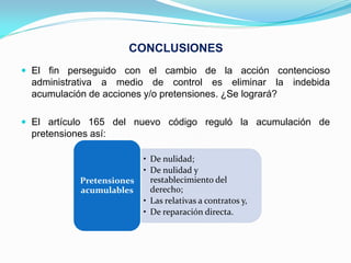 CONCLUSIONES
 El fin perseguido con el cambio de la acción contencioso
  administrativa a medio de control es eliminar la indebida
  acumulación de acciones y/o pretensiones. ¿Se logrará?

 El artículo 165 del nuevo código reguló la acumulación de
  pretensiones así:

                            • De nulidad;
                            • De nulidad y
             Pretensiones     restablecimiento del
             acumulables      derecho;
                            • Las relativas a contratos y,
                            • De reparación directa.
 
