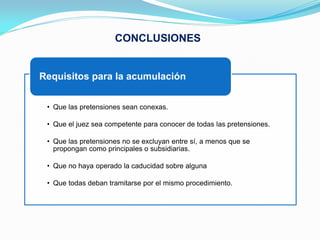 CONCLUSIONES


Requisitos para la acumulación


 • Que las pretensiones sean conexas.

 • Que el juez sea competente para conocer de todas las pretensiones.

 • Que las pretensiones no se excluyan entre sí, a menos que se
   propongan como principales o subsidiarias.

 • Que no haya operado la caducidad sobre alguna

 • Que todas deban tramitarse por el mismo procedimiento.
 