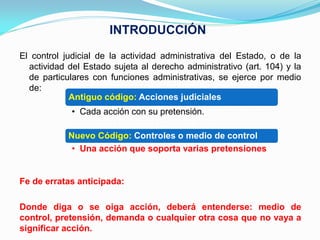 INTRODUCCIÓN
El control judicial de la actividad administrativa del Estado, o de la
  actividad del Estado sujeta al derecho administrativo (art. 104) y la
  de particulares con funciones administrativas, se ejerce por medio
  de:
             Antiguo código: Acciones judiciales
             • Cada acción con su pretensión.

            Nuevo Código: Controles o medio de control
             • Una acción que soporta varias pretensiones


Fe de erratas anticipada:

Donde diga o se oiga acción, deberá entenderse: medio de
control, pretensión, demanda o cualquier otra cosa que no vaya a
significar acción.
 