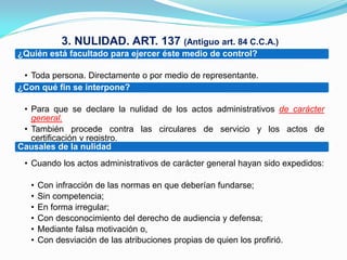 3. NULIDAD. ART. 137 (Antiguo art. 84 C.C.A.)
¿Quién está facultado para ejercer éste medio de control?

 • Toda persona. Directamente o por medio de representante.
¿Con qué fin se interpone?

 • Para que se declare la nulidad de los actos administrativos de carácter
   general.
 • También procede contra las circulares de servicio y los actos de
   certificación y registro.
Causales de la nulidad
 • Cuando los actos administrativos de carácter general hayan sido expedidos:

   •   Con infracción de las normas en que deberían fundarse;
   •   Sin competencia;
   •   En forma irregular;
   •   Con desconocimiento del derecho de audiencia y defensa;
   •   Mediante falsa motivación o,
   •   Con desviación de las atribuciones propias de quien los profirió.
 