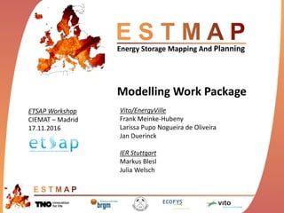 Energy Storage Mapping And Planning
Modelling Work Package
Vito/EnergyVille
Frank Meinke-Hubeny
Larissa Pupo Nogueira de Oliveira
Jan Duerinck
IER Stuttgart
Markus Blesl
Julia Welsch
ETSAP Workshop
CIEMAT – Madrid
17.11.2016
 