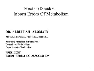1
Metabolic Disorders
Inborn Errors Of Metabolism
DR. ABDULLAH ALOMAIR
MB ChB, MRCP (Edin), FRCP (Edin.), DCH (Glas.)
Associate Professor of Pediatrics
Consultant Pediatrician
Department of Pediatrics
PRESIDENT
SAUDI PEDIATRIC ASSOCIATION
 