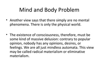 Mind and Body Problem
• Another view says that there simply are no mental
phenomena. There is only the physical world.
• The existence of consciousness, therefore, must be
some kind of massive delusion: contrary to popular
opinion, nobody has any opinions, desires, or
feelings. We are all just mindless automata. This view
may be called radical materialism or eliminative
materialism.
 