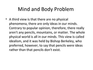Mind and Body Problem
• A third view is that there are no physical
phenomena, there are only ideas in our minds.
Contrary to popular opinion, therefore, there really
aren't any pencils, mountains, or matter. The whole
physical world is all in our minds. This view is called
idealism, and it was held by Bishop Berkeley, who
preferred, however, to say that pencils were ideas
rather than that pencils don't exist.
 