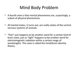 Mind Body Problem
• A fourth view is that mental phenomena are, surprisingly, a
subset of physical phenomena.
• All mental states, it turns out, are really states of the central
nervous systems of animals.
• "Pain" just happens to be another word for a certain kind of
brain state, just as "light" happens to be another word for
electromagnetic radiation within a certain range of
wavelengths. This view is called the mind/brain identity
theory.
 