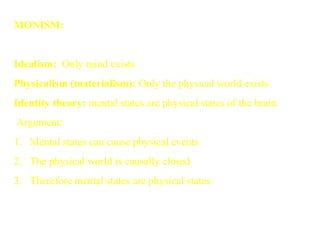 MONISM:
 
Idealism: Only mind exists
Physicalism (materialism): Only the physical world exists
Identity theory: mental states are physical states of the brain.
Argument:
1. Mental states can cause physical events
2. The physical world is causally closed
3. Therefore mental states are physical states
 