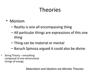 Theories
• Monism
– Reality is one all encompassing thing
– All particular things are expressions of this one
thing
– Thing can be material or mental
– Baruch Spinoza argued it could also be divine
• String Theory – everything
composed of one-dimensional
strings of energy
Materialism and Idealism are Monists Theories
 