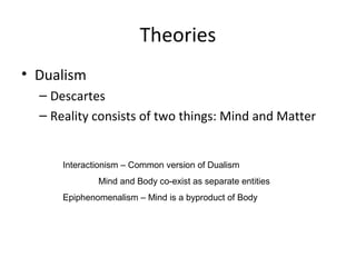 Theories
• Dualism
– Descartes
– Reality consists of two things: Mind and Matter
Interactionism – Common version of Dualism
Mind and Body co-exist as separate entities
Epiphenomenalism – Mind is a byproduct of Body
 