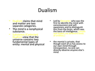 Dualism
• Dualism claims that mindclaims that mind
and matter are twoand matter are two
separate categories.separate categories.
• The mind is a nonphysicalThe mind is a nonphysical
substance.substance.
• Substance (Cartesian)
Dualism--view that theview that the
universe contains twouniverse contains two
fundamental types offundamental types of
entity: mental and physicalentity: mental and physical
• Led byLed by Descartes who was thewho was the
first to identify the mind withfirst to identify the mind with
consciousness and self-consciousness and self-
awareness and to distinguishawareness and to distinguish
this from the brain, which wasthis from the brain, which was
the basis of intelligence.the basis of intelligence. (minds
and bodies are different kinds
of entities.)
• the mental is private, thatthe mental is private, that
though each of us has access tothough each of us has access to
our own mind throughour own mind through
introspection, no one canintrospection, no one can
directly observe anyone else’sdirectly observe anyone else’s
mindmind
 