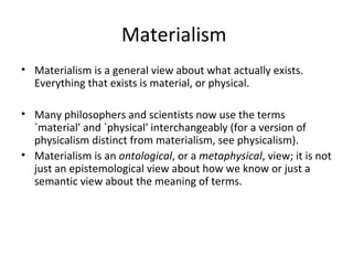 Materialism
• Materialism is a general view about what actually exists.
Everything that exists is material, or physical.
• Many philosophers and scientists now use the terms
`material' and `physical' interchangeably (for a version of
physicalism distinct from materialism, see physicalism).
• Materialism is an ontological, or a metaphysical, view; it is not
just an epistemological view about how we know or just a
semantic view about the meaning of terms.
 