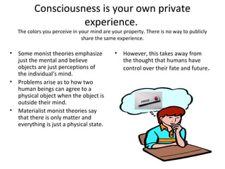 Consciousness is your own private
experience.
The colors you perceive in your mind are your property. There is no way to publicly
share the same experience.
• Some monist theories emphasize
just the mental and believe
objects are just perceptions of
the individual’s mind.
• Problems arise as to how two
human beings can agree to a
physical object when the object is
outside their mind.
• Materialist monist theories say
that there is only matter and
everything is just a physical state.
• However, this takes away from
the thought that humans have
control over their fate and future.
 