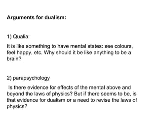 Arguments for dualism:
1) Qualia:
It is like something to have mental states: see colours,
feel happy, etc. Why should it be like anything to be a
brain?
2) parapsychology
Is there evidence for effects of the mental above and
beyond the laws of physics? But if there seems to be, is
that evidence for dualism or a need to revise the laws of
physics?
 