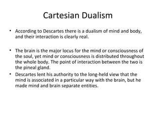 Cartesian Dualism
• According to Descartes there is a dualism of mind and body,
and their interaction is clearly real.
• The brain is the major locus for the mind or consciousness of
the soul, yet mind or consciousness is distributed throughout
the whole body. The point of interaction between the two is
the pineal gland.
• Descartes lent his authority to the long-held view that the
mind is associated in a particular way with the brain, but he
made mind and brain separate entities.
 