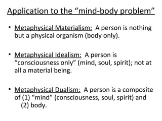 Application to the “mind-body problem”
• Metaphysical Materialism: A person is nothing
but a physical organism (body only).
• Metaphysical Idealism: A person is
“consciousness only” (mind, soul, spirit); not at
all a material being.
• Metaphysical Dualism: A person is a composite
of (1) “mind” (consciousness, soul, spirit) and
(2) body.
 