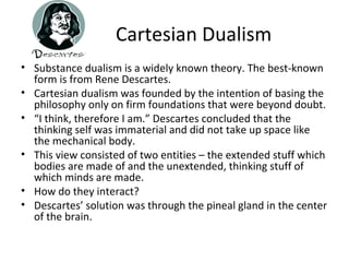 Cartesian Dualism
• Substance dualism is a widely known theory. The best-known
form is from Rene Descartes.
• Cartesian dualism was founded by the intention of basing the
philosophy only on firm foundations that were beyond doubt.
• “I think, therefore I am.” Descartes concluded that the
thinking self was immaterial and did not take up space like
the mechanical body.
• This view consisted of two entities – the extended stuff which
bodies are made of and the unextended, thinking stuff of
which minds are made.
• How do they interact?
• Descartes’ solution was through the pineal gland in the center
of the brain.
 