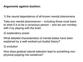Arguments against dualism:
1) the neural dependence of all known mental phenomena
Take any mental phenomenon – including those most basic
to what it is to be a conscious person – and we can monkey
with it by playing with the brain
2) explanatory power
What detailed characteristics of mental states have been
explained by a well worked-out dualist theory?
3) evolution
How does gradual natural selection lead to something non-
physical popping into existence?
 