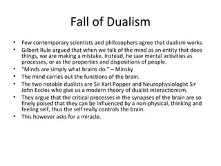 Fall of Dualism
• Few contemporary scientists and philosophers agree that dualism works.
• Gilbert Rule argued that when we talk of the mind as an entity that does
things, we are making a mistake. Instead, he saw mental activities as
processes, or as the properties and dispositions of people.
• “Minds are simply what brains do.” – Minsky
• The mind carries out the functions of the brain.
• The two notable dualists are Sir Karl Popper and Neurophysiologist Sir
John Eccles who give us a modern theory of dualist interactionism.
• They argue that the critical processes in the synapses of the brain are so
finely poised that they can be influenced by a non-physical, thinking and
feeling self, thus the self really controls the brain.
• This however asks for a miracle.
 